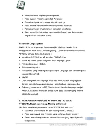 Teknik Komputerdan Jaringan SMKSWADAYAPALU
218
 Klik kanan My Computer pilih Properties
 Pada System Properties pilih Tab Advanced
 Perhatikan kotak performance lalu pilih settings
 Pada jendela Performanced Options pilih tab Advanced
 Perhatikan kotak virtual memory kemudian klik change
 Akan muncul jendela virtual memory pilih Custom size dan masukan
angka sesuai kebutuhan Anda
Menambah Language text
Mugkin Anda bertanya-tanya bagaimana jika kita ingin menulis huruf
menggunakan huruf arab, Cina atau jepang. Dalam sistem Operasi windows
XP hal itu ternyata tersedia. Caranya :
 Masukkan CD Windows XP kedalam CD/DVD drive
 Masuk ke kontrol panel→Regional and Language Option
 Pilih tab Language→Details
 Pilih tab setting→Add
 Pilih bahasa yang anda inginkan pada input Language dan keyboard pada
keyboard layout/ ME
 KlikOK
 Untuk mengaktifkan Language Anda bisa memunculkan languagebar
dengan cara klik kanan pada taksbar→pilih toolbars→Language bar
 Sekarang coba masuk ke MS Word/Notepad dan uba language menjadi
Arabic. Ketika anda menekan tombol huruf pada keyboard yang muncul
adalah tulisan Arab
3. MEMEPERBAIKI WINDOWS XP TANPA INSTAL ULANG
NTOSKRNL Rusak atau Hilang (Missing or Corrupt)
Jika Anda mendapati pesan error bahwa”NTOSKRNL not found”
 Masukkan CD Windows XP dan booting dari CD tersebut
 Pada saat muncul opsi R=repair yang pertama , tekan tombol r
 Tekan sesuai dengan lokasi instalasi Wndows yang ingin diperbaiki
yang sesuai.
 