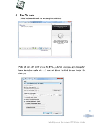 Teknik Komputerdan Jaringan SMKSWADAYAPALU
221
4. Buat File image
Jalankan Daemon tool lite, klik tab gambar disket
Pada tab alat pilih DVD tempat file DVD, pada tab kecepatan pilih kecepatan
baca, kemudian pada tab (....) mencari lokasi harddisk tempat image file
disimpan
 