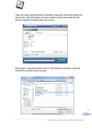 Teknik Komputerdan Jaringan SMKSWADAYAPALU
224
Tekan tab Image (apabila kita akan membakar image file), pilih device tempat CD
akan di burn, pilih write speed, kemudian arahkan mouse pada image file path
(tempat image file di harddis yang akan di burn)
Pada contoh, image file berada di drive F, disini kita akan membakar image file
WinXPSP3, kemudian tekan tab open
 