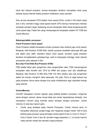 23
clock dari sebuah prosesor, artinya kecepatan tersebut merupakan clock yang
bekerja secara internal ketika prosesor melakukan suatu perintah.
Dulu ukuran kecepatan CPU adalah clock speed (Ghz), contoh 3 Ghz lebih cepat
dari 2 Ghz. Semakin tinggi clock speed berarti CPU mampu memproses instruksi
komputer semakin cepat. Sekarang ukuran kecepatan tidak hanya bergantung dari
clock speed saja. Faktor lain yang mempengaruhi kecepatan adalah HT, FSB dan
Cache Memory
Beberapa Istilah processor
Clock Prosesor/ clock speed
Clock Prosesor adalah kecepatan proses prosesor atau disebut juga clock speed.
Misalnya, Intel Pentium III 800 Mhz, berarti prosesor berdetak sebanyak 800 juta
kali dalam satu detik. Semakin besar clock speed, semakin cepat prosesor
tersebut menyelesaikan pekerjaannya, saat ini kecepatan tertinggi untuk sebuah
processsor yaitu sebesar 5 Ghz
Bus atau Front Side Bus Prosesor (FSB)
FSB adalah lebar jalur pengiriman atau pengambilan data. FSB mempengaruhi
kecepatan data transfer dari CPU ke RAM dan grapic card dan sebaliknya.
Misalnya Intel Pentium III 800 Mhz FSB 133 Mhz (dalam satu kali pengiriman
dalam bit mampu mengirim data sebanyak 133 juta). Perlu di ingat bahwa bus
pada prosesor harus sama dengan bus pada motherboard agar diperoleh kinerja
yang optimal.
Cache Memory
CACHE merupakan memori register yang terletak didalam processor, fungsinya
sama dengan memori utama hanya letak dan besar kapasitasnya berbeda, dan
merupakan memori yang memiliki akses tercepat dengan processor. Cache
memory ini ada dua macam yaitu :
 Cache yang terdapat pada Internal Processor, Cache memori jenis ini
kecepatan aksesnya sangat tinggi, dan harganya sangat mahal. Hal ini bisa
terlihat pada prosesor yang berharga mahal seperti Core i3, Core i5, Core i7,
Core 2 Quad, Core 2 duo dll, semakin tinggi kapasitas L1, L2 cache memori
maka semain mahal dan semakin cepat prosesor
 