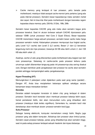 24
 Cache memory yang terdapat di luar prosesor, yaitu berada pada
motherboard, meskipun tidak secepat cache memori jenis pertama (yang ada
pada internal prosesor). Semakin besar kapasitasnya maka semakin mahal
dan cepat. Hal ini bisa kita lihat pada motherboard dengan beraneka ragam
kapasitas chace memory yaitu 256 Kb, 512kb, 1Mb, 2Mb
Semakin besar kapasitas CACHE yang ada maka akan semakin bagus jenis
processor tersebut. Saat ini ukuran terbesar sebuah CACHE diprocessor yaitu
sebesar 12MB (untuk processor Intel Core 2 Quad E9xxx). Besar kapasitas
CACHE menentukan harga sebuah processor, semakin besar cache maka harga
processor semakin mahal. Kebanyakan prosesor mempunyai dua tingkat cache,
yaitu Level 1(L1 cache) dan Level 2 (L2 cache). Besar L1 dan L2 bervariasi
tergantung merk dan tipe prosesor, biasanya 64 KB atau lebih untuk L1, dan 128
KB atau lebih untuk L2.
Awalnya, cache L2 ada yang dibenamkan pada motherboard atau bagian luar dari
core prosesornya. Sekarang ini cache-cache pada prosesor terbaru pada
umumnya sudah dibenamkan langsung pada inti prosesornya atau sering disebut
core. Dengan demikian jarak pengaksesan dari prosesor ke cache akan semakin
pendek sehingga mempersingkat waktu pengaksesannya.
Hyper-Threading (HT)
Memungkinkan 2 pekerjaan untuk dijalankan pada saat yang sama (paralel) .
Dengan HT, Anda bisa menjalankan beberapa aplikasi sekaligus secara
bersamaan tanpa merasakan lamban
Densitas
Densitas adalah kerapatan transistor di dalam chip yang terdapat di dalam
prosesor. Semakin kecil transistor akan membuat prosesor bekerja lebih cepat,
hemat pemakaian listrik, dan akan menurunkan suhu yang dihasilkan oleh
prosesor (meskipun tidak terlalu signifikan). Sementara itu, semakin kecil nilai
densitasnya akan membuat ukuran prosesor semakin kecil juga.
Suhu Prosesor
Sebagai barang elektronik, komputer memerlukan energi listrik. Begitu juga
prosesor yang ada dalam komputer. Akibatnya dari prosesor akan timbul panas.
Semakin cepat prosesor bekerja, panas yang dihasilkannya akan semakin tinggi,
saat ini pada setiap prosesor terdapat sebuah heatsink dan kipas diatasnya.
 