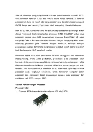 25
Saat ini processor yang paling dikenal di dunia yaitu Processor keluaran INTEL
dan processor keluaran AMD, tapi bukan berarti hanya terdapat 2 pembuat
processor di dunia ini, masih ada lagi processor yang beredar dipasaran seperti
CYRIX, hanya saja memang 2 processor inilah yang paling dikenal di Indonesia.
Baik INTEL dan AMD sama-sama mengeluarkan processor dengan harga murah
(Value Processor). Intel mengeluarkan processor INTEL CELERON untuk value
processor mereka, dan AMD mengeluarkan processor Duron/Athlon LE untuk
menyaingi Celeron. Processor tersebut dibandrol dengan harga yang lebih murah
dibanding processor jenis Pentium maupun AthlonXP, tentunya terdapat
pengurangan kualitas dan kinerja dari processor tersebut, seperti cache yang lebih
kecil dan kecepatan BUS yang lebih rendah.
Processor INTEL dan AMD sama-sama memiliki keunggulan dan kelemahan
masing-masing. Perlu Anda perhatikan, penentuan jenis processor untuk
komputer Anda akan mempengaruhi jenis mainboard yang akan digunakan. Hal ini
dikarenakan arsitektur dari kedua processor ini berbeda, dan socketnya pun tentu
berbeda. Jadi mainboard untuk processor INTEL tidak dapat dipasangkan untuk
processor AMD, begitupun sebaliknya. Untuk komponen komputer selain
processor dan mainboard dapat dipasangkan dengan jenis processor dan
mainboard baik INTEL maupun AMD.
Sejarah Perkembangan Prosesor
Prosesor Intel
1. Prosesor 4004 dengan kecepatan sebesar 0,06 Mhz(1971)
 