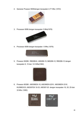 26
2. Generasi Posesor 8008dengan kecepatan 4.77 Mhz (1972)
3. Processor 8086 dengan kecepatan 5 Mhz(1978)
4. Processor 8088 dengan kecepatan 8 Mhz (1979)
5. Prosesor 80286 : R80286-8, A80286-10, N80286-12, R80286-12 dengan
kecepatan 8, 10 dan 12.5 Mhz(1982)
6. Prosesor 80386 : A80386DX-16, A80386DX-20 IV, A80386DX-33 IV,
KU386EX33, A80387DX 16-33, A80387-25 dengan kecepatan 16, 20, 25 dan
33 Mhz (1985)
 