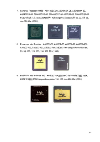 27
7. Generasi Prosesor 80486 : A80486SX-20, A80486DX-25, A80486DX-33,
A80486SX-33, A80486DX2-50, A80486DX2-50, 486DX2-66, A80486DX2-66,
FC80486DX4-75, dan A80486DX4-100dengan kecepatan 20, 25, 33, 50, 66,
dan 100 Mhz (1989)
8. Processor Intel Pentium : A80501-66, A80502-75, A80502-99, A80502-100,
A80502-120, A80502-133, A80502-150, A80502-166 dengan kecepatan 66,
75, 99, 100, 120, 133, 150, 166 Mhz(1993)
9. Processor Intel Pentium Pro : KB80521EX150 256K, KB80521EX180 256K,
KB521EX200 256K dengan kecepatan 150, 180, dan 200 Mhz (1995)
 