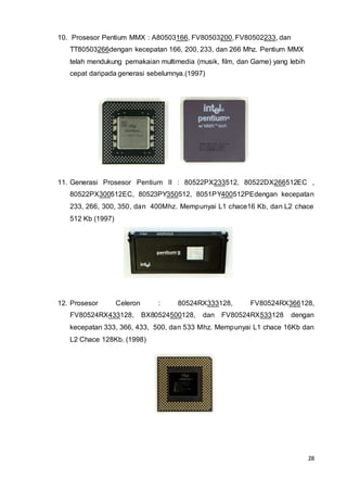 28
10. Prosesor Pentium MMX : A80503166, FV80503200, FV80502233, dan
TT80503266dengan kecepatan 166, 200, 233, dan 266 Mhz. Pentium MMX
telah mendukung pemakaian multimedia (musik, film, dan Game) yang lebih
cepat daripada generasi sebelumnya.(1997)
11. Generasi Prosesor Pentium II : 80522PX233512, 80522DX266512EC ,
80522PX300512EC, 80523PY350512, 8051PY400512PEdengan kecepatan
233, 266, 300, 350, dan 400Mhz. Mempunyai L1 chace16 Kb, dan L2 chace
512 Kb (1997)
12. Prosesor Celeron : 80524RX333128, FV80524RX366128,
FV80524RX433128, BX80524500128, dan FV80524RX533128 dengan
kecepatan 333, 366, 433, 500, dan 533 Mhz. Mempunyai L1 chace 16Kb dan
L2 Chace 128Kb. (1998)
 
