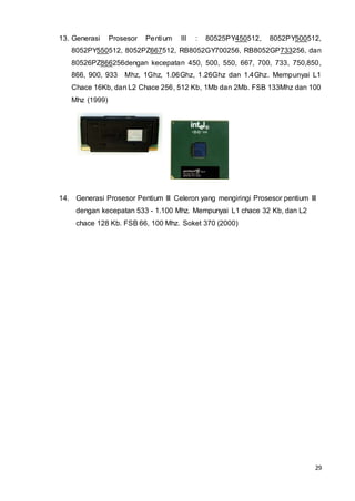 29
13. Generasi Prosesor Pentium III : 80525PY450512, 8052PY500512,
8052PY550512, 8052PZ667512, RB8052GY700256, RB8052GP733256, dan
80526PZ866256dengan kecepatan 450, 500, 550, 667, 700, 733, 750,850,
866, 900, 933 Mhz, 1Ghz, 1.06Ghz, 1.26Ghz dan 1.4Ghz. Mempunyai L1
Chace 16Kb, dan L2 Chace 256, 512 Kb, 1Mb dan 2Mb. FSB 133Mhz dan 100
Mhz (1999)
14. Generasi Prosesor Pentium III Celeron yang mengiringi Prosesor pentium III
dengan kecepatan 533 - 1.100 Mhz. Mempunyai L1 chace 32 Kb, dan L2
chace 128 Kb. FSB 66, 100 Mhz. Soket 370 (2000)
 