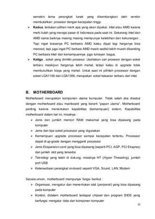 31
semakin lama perangkat lunak yang dikembangkan oleh vendor
membutuhkan prosesor dengan kecepatan tinggi.
 Kedua, tentukan pilihan merk apa yang akan dipakai. Intel atau AMD karena
merk itulah yang merajai pasar di Indonesia pada saat ini. Sekarang Intel dan
AMD sama baiknya masing masing mempunyai kelebihan dan kekurangan .
Tapi ingat biasanya PC berbasis AMD kalau dijual lagi harganya bisa
merosot, tapi juga ingat PC berbasi AMD masih sedikit lebih murah dibanding
PC berbasis Intel dan kemampuannya juga lumayan bagus.
 Ketiga , soket yang dimiliki prosesor. Usahakan cari prosesor dengan soket
terbaru meskipun harganya lebih mahal, tetapi kalau di upgrade tidak
membutuhkan biaya yang mahal. Untuk saat ini pilihlah processor dengan
soket LGA1156 dan LGA1366, merupakan soket keluaran terbaru dari intel.
B. MOTHERBOARD
Motherboard merupakan komponen utama komputer. Tidak salah jika disebut
dengan motherboard atau mainboard yang berarti “papan utama”. Motherboard
penting karena menentukan kapabilitas (kemampuan) sistem. Kapabilitas
motherboard dalam hal ini, misalnya :
 Jenis dan jumlah memori RAM maksimal yang bisa dipasang pada
komputer
 Jenis dan tipe soket processor yang digunakan
 Kemampuan upgrade processor sampai kecepatan tertentu. Processor
dapat di up-grade dengan mengganti processor
 Jenis Ekspansion card yang bisa dipasang (seperti PCI, AGP, PCI Ekspres)
dan jumlah slot yang tersedia
 Teknologi yang telah di dukung, misalnya HT (Hyper Threading), jumlah
port USB
 Ketersediaan perangkat on-board seperti VGA, Sound, LAN, Modem
Secara umum, motherboard mempunyai fungsi berikut :
 Organisasi, mengatur dan menentukan alat (periperal) yang bisa dipasang
pada komputer
 Kontrol, didalam motherboard terdapat chipset dan program BIOS yang
berfungsi mengatur data dan komponen komputer
 