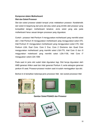 33
Komponen dalam Motherboard
Slot dan Soket Prosesor
Slot dan soket prosesor adalah tempat untuk meletakkan prosesor. Karakteristik
dari soket ini tergantung dari jenis slot atau soket yang dimiliki oleh prosesor yang
kompatibel dengan motherboard tersebut. Jenis soket yang ada pada
motherboard harus sesuai dengan processor yang digunakan.
Contoh : prosesor Intel Pentium II menggunakan motherboard yang memiliki soket
slot I, Intel Pentium III menggunakan motherboard yang menggunakan soket 370,
Intel Pentium IV menggunakan motherboard yang menggunakan soket 478, Intel
Pentium LGA, Dual Core, Core 2 Duo, Core 2 Ekstreme dan Quad Core
menggunakan motherboard yang mamiliki soket LGA-775, Intel Core i3 dan i5
meggunakan moterboard yang memiliki soket LGA-1156, Intel Core i7
mengguakan soket LGA-1366
Pada saat ini jenis slot sudah tidak digunakan lagi. Slot hanya digunakan oleh
AMD generasi Athlon awal dan Intel generasi Pentium II, serta sebagian generasi
pentium III awal. Prosesor-prosesor modern saat ini sudah meninggalkan tipe slot.
Berikut ini di tampilkan beberapa jenis processor Intel dan socket processor Intel
Gambar Soket PGA423 dan Prosesor
 