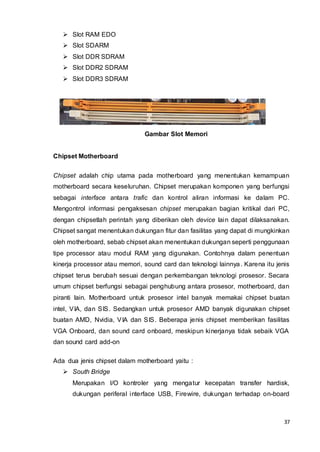 37
 Slot RAM EDO
 Slot SDARM
 Slot DDR SDRAM
 Slot DDR2 SDRAM
 Slot DDR3 SDRAM
Gambar Slot Memori
Chipset Motherboard
Chipset adalah chip utama pada motherboard yang menentukan kemampuan
motherboard secara keseluruhan. Chipset merupakan komponen yang berfungsi
sebagai interface antara trafic dan kontrol aliran informasi ke dalam PC.
Mengontrol informasi pengaksesan chipset merupakan bagian kritikal dari PC,
dengan chipsetlah perintah yang diberikan oleh device lain dapat dilaksanakan.
Chipset sangat menentukan dukungan fitur dan fasilitas yang dapat di mungkinkan
oleh motherboard, sebab chipset akan menentukan dukungan seperti penggunaan
tipe processor atau modul RAM yang digunakan. Contohnya dalam penentuan
kinerja processor atau memori, sound card dan teknologi lainnya. Karena itu jenis
chipset terus berubah sesuai dengan perkembangan teknologi prosesor. Secara
umum chipset berfungsi sebagai penghubung antara prosesor, motherboard, dan
piranti lain. Motherboard untuk prosesor intel banyak memakai chipset buatan
intel, VIA, dan SIS. Sedangkan untuk prosesor AMD banyak digunakan chipset
buatan AMD, Nvidia, VIA dan SIS. Beberapa jenis chipset memberikan fasilitas
VGA Onboard, dan sound card onboard, meskipun kinerjanya tidak sebaik VGA
dan sound card add-on
Ada dua jenis chipset dalam motherboard yaitu :
 South Bridge
Merupakan I/O kontroler yang mengatur kecepatan transfer hardisk,
dukungan periferal interface USB, Firewire, dukungan terhadap on-board
 