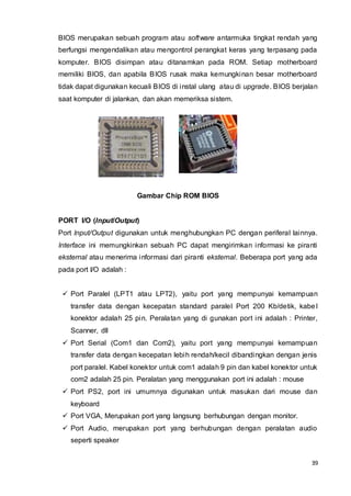 39
BIOS merupakan sebuah program atau software antarmuka tingkat rendah yang
berfungsi mengendalikan atau mengontrol perangkat keras yang terpasang pada
komputer. BIOS disimpan atau ditanamkan pada ROM. Setiap motherboard
memiliki BIOS, dan apabila BIOS rusak maka kemungkinan besar motherboard
tidak dapat digunakan kecuali BIOS di instal ulang atau di upgrade. BIOS berjalan
saat komputer di jalankan, dan akan memeriksa sistem.
Gambar Chip ROM BIOS
PORT I/O (Input/Output)
Port Input/Output digunakan untuk menghubungkan PC dengan periferal lainnya.
Interface ini memungkinkan sebuah PC dapat mengirimkan informasi ke piranti
eksternal atau menerima informasi dari piranti eksternal. Beberapa port yang ada
pada port I/O adalah :
 Port Paralel (LPT1 atau LPT2), yaitu port yang mempunyai kemampuan
transfer data dengan kecepatan standard paralel Port 200 Kb/detik, kabel
konektor adalah 25 pin. Peralatan yang di gunakan port ini adalah : Printer,
Scanner, dll
 Port Serial (Com1 dan Com2), yaitu port yang mempunyai kemampuan
transfer data dengan kecepatan lebih rendah/kecil dibandingkan dengan jenis
port paralel. Kabel konektor untuk com1 adalah 9 pin dan kabel konektor untuk
com2 adalah 25 pin. Peralatan yang menggunakan port ini adalah : mouse
 Port PS2, port ini umumnya digunakan untuk masukan dari mouse dan
keyboard
 Port VGA, Merupakan port yang langsung berhubungan dengan monitor.
 Port Audio, merupakan port yang berhubungan dengan peralatan audio
seperti speaker
 