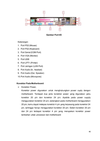 40
Gambar Port I/O
Keterangan
1. Port PS2 (Mouse)
2. Port PS2 (Keyboard)
3. Port Serial (COM Port)
4. Port VGA (Monitor)
5. Port USB
6. Port LPT1 (Printer)
7. Port Jaringan (LAN Port)
8. Port Audio (In, headset)
9. Port Audio (Out, Speaker)
10.Port Audio (Micropone)
Konektor Pada Motherboard
 Konektor Power,
Konektor power digunakan untuk menghubungkan power suply dengan
motherboard. Terdapat dua jenis konektor power yang digunakan yaitu
konektor 20 pin dan konektor 24 pin. Apabila pada power supply
menggunakan konektor 24 pin, sedangkan pada motherboard menggunakan
20 pin, kamu dapat melepas konektor 4 pin yang terpasang pada konektor 24
pin, sehingga hanya menggunakan konektor 20 pin. Selain konektor 20 pin
dan 24 pin terdapat konektor 4 pin yang merupakan konektor power
tambahan untuk processor dan motherboard
 