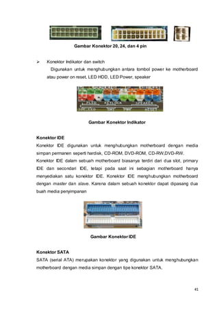 41
Gambar Konektor 20, 24, dan 4 pin
 Konektor Indikator dan switch
Digunakan untuk menghubungkan antara tombol power ke motherboard
atau power on reset, LED HDD, LED Power, speaker
Gambar Konektor Indikator
Konektor IDE
Konektor IDE digunakan untuk menghubungkan motherboard dengan media
simpan permanen seperti hardisk, CD-ROM, DVD-ROM, CD-RW,DVD-RW.
Konektor IDE dalam sebuah motherboard biasanya terdiri dari dua slot, primary
IDE dan secondari IDE, tetapi pada saat ini sebagian motherboard hanya
menyediakan satu konektor IDE. Konektor IDE menghubungkan motherboard
dengan master dan slave. Karena dalam sebuah konektor dapat dipasang dua
buah media penyimpanan
Gambar Konektor IDE
Konektor SATA
SATA (serial ATA) merupakan konektor yang digunakan untuk menghubungkan
motherboard dengan media simpan dengan tipe konektor SATA.
 