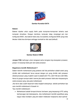 42
Gambar Konektor SATA
Baterei
Baterei dipakai untuk supply listrik pada komponen-komponen tertentu saat
komputer dimatikan. Dengan demikian, komputer tetap mengingat jam dan
konfigurasi BIOS. Jika baterei habis atau low (sedikit), konfigurasi BIOS yang anda
lakukan tidak bisa disimpan sehingga kembali ke nilai asal (default)
Gambar Baterei CMOS
Jumper FSB, berfungsi untuk mengeset serta mengatur laju kecepatan prosesor,
jumper ini biasanya tidak jauh dari soket prosesor.
Bagaimana memilih Motherboard ?
Dalam memilih motherboard yang pertama kali kita perhatikan adalah soket yang
dimiliki oleh motherboard harus sesuai dengan pin yang dimiliki oleh prosesor
(Soket processor yang mutakhir saat ini adalahLGA 775, LGA1156 dan LGA1366).
Harus itu jangan sampai salah, karena jika salah prosesor tidak akan terpasang ke
soket prosesor yang ada pada motherboard.
Jika hal di atas sudah terpenuhi maka langkah selanjutnya adalah perhatikan tips
cara memilih motherboard di bawah ini :
Tips memilih motherboard :
 Motherboard adalah tempat dimana hardware yang terpasang di PC saling
berhubungan dan bekerjasama. Jika motherboard memiliki spesifikasi yang
bagus maka hardware yang lain dalam melakukan kerjasama akan optimal
 