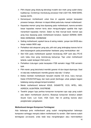 43
 Pilih chipset yang didukung teknologi mutahir dan merk yang sudah diakui
kualitasnya. Contohnya mendukung processor Intel LGA1156, RAM DDR3,
hardisk SATA.
 Kemampuan motherboard untuk bisa di upgrade sampai kecepatan
prosesor berapa, informasi ini dapat dilihat pada buku manual motherboard
 Kapasitas memori yang bisa dipasang pada motherboard, karena semakin
besar kapasitas memori tentu akan menguntungkan apabila kita ingin
menambah kapasitas memori. Selain itu lihat manual book memori apa
yang bisa dipasang pada motherboard tersebut. Apakah SDRAM, DDR-
RAM, DDRII-RAM, DDRIII-RAM
 Setting motherboard, apakah harus di seting melalui jumper dan BIOS atau
hanya melalui BIOS saja.
 Perhatikan slot ekspansi yang ada, pilih slot yang terlengkap karena hal ini
akan berpengaruh pada penambahan hardware yang membutuhkan slot
 Slot VGA pada motherboard apakah mendukung AGP card atau PCI-E
card, kalau bisa yang mendukung keduanya. Tapi untuk motherboard
tertentu sudah terdapat VGA built-in.
 Perhatikan dukungan pada kecepatan FSB semakin tinggi FSB semakin
baik
 Pilih merek yang betul-betul memiliki garansi riil dan dapat dipercaya. Saat
ini rata-rata motherboard memiliki garansi rata-rata 1-3 tahun
 Ketika membeli motherboard haruslah disertai CD drive, buku manual,
Kabel ATA/SATA/Floppy dan back panel (berfungsi untuk pelapis bagian
belakang casing sebagai tempat konektor)
 Merek motherboard terkenal ASUS, GIGABYTE, ECS, INTEL, MSI,
ASROCK, ALBATRON, EKSTREME
 Terakhir jangan lupa periksa komponen komponen apa saja yang sudah
ada dalam motherboard (built-in). Biasanya komponen tersebut adalah
Sound Card, Lan Card, VGA Card. Hal ini penting karena akan
penghematan pengeluaran
Motherboard dengan Komponen Terintegrasi
Ada beberapa jenis motherboard yang sudah mengintegrasikan beberapa
komponen sehingga menyatu dalam motherboard itu sendiri. Oleh karena sudah
terintegrasi (on-board), anda tidak bisa menghilangkan atau memindahkan
 