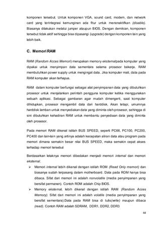 44
komponen tersebut. Untuk komponen VGA, sound card, modem, dan network
card yang terintegrasi kemunginan ada fitur untuk menonaktifkan (disable).
Biasanya dilakukan melalui jumper ataupun BIOS. Dengan demikian, komponen
tersebut tidak aktif sehingga bisa dipasangi (upgrade) dengan komponen lain yang
lebih baik.
C. MemoriRAM
RAM (Random Acces Memori) merupakan memory eksternalpada komputer yang
dipakai untuk menyimpan data sementara selama prosesor bekerja. RAM
membutuhkan power supply untuk mengingat data. Jika komputer mati, data pada
RAM komputer akan terhapus.
RAM dalam komputer berfungsi sebagai alat penyimpanan data yang dibutuhkan
prosesor untuk menjalankan perintah pengguna komputer ketika menggunakan
sebuah aplikasi. Sebagai gambaran agar mudah dimengerti, saat komputer
dihidupkan, prosesor mengambil data dari harddisk. Akan tetapi, umumnya
harddisk lamban untuk menyediakan data yang diminta oleh prosesor, sehingga di
sini dibutuhkan kehadiran RAM untuk membantu penyediaan data yang diminta
oleh prosesor.
Pada memori RAM dikenal istilah BUS SPEED, seperti PC66, PC100, PC200,
PC400 dan lain-lain yang artinya adalah kecepatan aliran data atau program pada
memori dimana semakin besar nilai BUS SPEED, maka semakin cepat akses
terhadap memori tersebut
Berdasarkan letaknya memori dibedakan menjadi memori internal dan memori
eksternal.
 Memori internal lebih dikenal dengan istilah ROM (Read Only memori) dan
biasanya sudah terpasang dalam motherboard. Data pada ROM hanya bisa
dibaca. Sifat dari memori ini adalah nonvolatile (media penyimpanan yang
bersifat permanen). Contoh ROM adalah Chip BIOS.
 Memory eksternal, lebih dikenal dengan istilah RAM (Random Acces
Memory). Sifat dari memori ini adalah volatile (media penyimpanan yang
bersifat sementara).Data pada RAM bisa di tulis(write) maupun dibaca
(read). Contoh RAM adalah SDRAM, DDR1, DDR2, DDR3
 