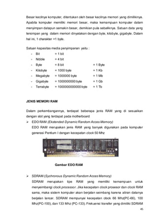 45
Besar kecilnya komputer, ditentukan oleh besar kecilnya memori yang dimilikinya.
Apabila komputer memiliki memori besar, maka kemampuan komputer dalam
menyimpan datapun semakin besar, demikian pula sebaliknya. Satuan data yang
tersimpan yang dalam memori dinyatakan dengan byte, kilobyte, gigabyte. Dalam
hal ini, 1 charakter =1 byte.
Satuan kapasitas media penyimpanan yaitu :
- Bit = 1 bit
- Nibble = 4 bit
- Byte = 8 bit = 1 Byte
- Kilobyte = 1000 byte = 1 Kb
- Megabyte = 1000000 byte = 1 Mb
- Gigabyte = 1000000000 byte = 1 Gb
- Terrabyte = 1000000000000 byte = 1 Tb
JENIS MEMORI RAM
Dalam perkembangannya, terdapat beberapa jenis RAM yang di sesuaikan
dengan slot yang terdapat pada motherboard
 EDO RAM (Ekstended Dynamic Random Acces Memory)
EDO RAM merupakan jenis RAM yang banyak digunakan pada komputer
generasi Pentium I dengan kecepatan clock 50 Mhz
Gambar EDO RAM
 SDRAM (Sychronous Dynamic Random Acces Memory)
SDRAM merupakan tipe RAM yang memiliki kemampuan untuk
menyeimbangi clock processor. Jika kecepatan clock prosesor dan clock RAM
sama, maka sistem komputer akan berjalan seimbang karena aliran datanya
berjalan lancar. SDRAM mempunyai kecepatan clock 66 Mhz(PC-66), 100
Mhz(PC-100), dan 133 Mhz (PC-133). Frekuensi transfer yang dimiliki SDRAM
 