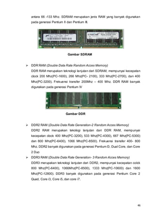 46
antara 66 -133 Mhz. SDRAM merupakan jenis RAM yang banyak digunakan
pada generasi Pentium II dan Pentium III.
Gambar SDRAM
 DDR RAM (Double Data Rate Random Acces Memory)
DDR RAM merupakan teknologi lanjutan dari SDRAM, mempunyai kecepatan
clock 200 Mhz(PC-1600), 266 Mhz(PC- 2100), 333 Mhz(PC-2700), dan 400
Mhz(PC-3200). Frekuensi transfer 200Mhz – 400 Mhz. DDR RAM banyak
digunakan pada generasi Pentium IV
Gambar DDR
 DDR2 RAM (Double Data Rate Generation-2 Random Acces Memory)
DDR2 RAM merupakan tekologi lanjutan dari DDR RAM, mempunyai
kecepatan clock 400 Mhz(PC-3200), 533 Mhz(PC-4300), 667 Mhz(PC-5300)
dan 800 Mhz(PC-6400), 1066 Mhz(PC-8500). Frekuensi transfer 400- 800
Mhz. DDR2 banyak digunakan pada generasi Pentium D, Dual Core, dan Core
2 Duo
 DDR3 RAM (Double Data Rate Generation- 3 Random Acces Memory)
DDR3 merupakan teknologi lanjutan dari DDR2, mempunyai kecepatan colck
800 Mhz(PC-6400), 1066Mhz(PC-8500), 1333 Mhz(PC-10600) dan 1600
Mhz(PC-12800). DDR3 banyak digunakan pada generasi Pentium Core 2
Quad, Core i3, Core i5, dan core i7.
 