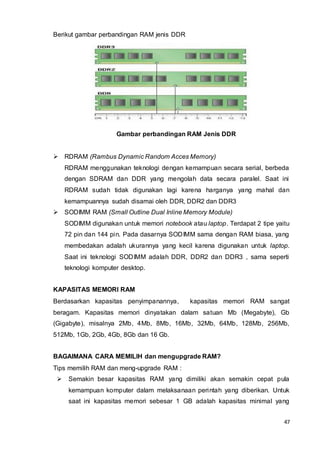 47
Berikut gambar perbandingan RAM jenis DDR
Gambar perbandingan RAM Jenis DDR
 RDRAM (Rambus Dynamic Random Acces Memory)
RDRAM menggunakan teknologi dengan kemampuan secara serial, berbeda
dengan SDRAM dan DDR yang mengolah data secara paralel. Saat ini
RDRAM sudah tidak digunakan lagi karena harganya yang mahal dan
kemampuannya sudah disamai oleh DDR, DDR2 dan DDR3
 SODIMM RAM (Small Outline Dual Inline Memory Module)
SODIMM digunakan untuk memori notebook atau laptop. Terdapat 2 tipe yaitu
72 pin dan 144 pin. Pada dasarnya SODIMM sama dengan RAM biasa, yang
membedakan adalah ukurannya yang kecil karena digunakan untuk laptop.
Saat ini teknologi SODIMM adalah DDR, DDR2 dan DDR3 , sama seperti
teknologi komputer desktop.
KAPASITAS MEMORI RAM
Berdasarkan kapasitas penyimpanannya, kapasitas memori RAM sangat
beragam. Kapasitas memori dinyatakan dalam satuan Mb (Megabyte), Gb
(Gigabyte), misalnya 2Mb, 4Mb, 8Mb, 16Mb, 32Mb, 64Mb, 128Mb, 256Mb,
512Mb, 1Gb, 2Gb, 4Gb, 8Gb dan 16 Gb.
BAGAIMANA CARA MEMILIH dan mengupgrade RAM?
Tips memilih RAM dan meng-upgrade RAM :
 Semakin besar kapasitas RAM yang dimiliki akan semakin cepat pula
kemampuan komputer dalam melaksanaan perintah yang diberikan. Untuk
saat ini kapasitas memori sebesar 1 GB adalah kapasitas minimal yang
 