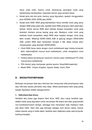 48
harus anda miliki, karena untuk mendukung perangkat lunak yang
berkembang membutuhkan kapasitas memori yang semakin besar.
 Kenali jenis slot dan jenis memory yang digunakan, apakah menggunakan
jenis SDRAM, DDR, DDR2 atau DDR3
 Kenali clock RAM. RAM yang ditambahkan harus memiliki clock yang sama
dengan RAM yang sudah ada. Apabila clock RAM yang baru lebih cepat atau
lambat, berarti semua RAM akan bekerja dengan kecepatan clock yang
terendah diantara semua keping yang ada. Meskipun untuk clock yang
berbeda masih kompatibel, tetapi RAM akan berjalan dengan clock yang
lebih rendah. Misalnya DDR3-10600 2GB di gabung dengan DDR3-8500
2GB, jumlah RAM akan bertambah menjadi 4 GB, tetapi kinerja akan
menyesuaikan yeng terendah (DDR3-8500)
 Clock RAM harus sama dengan clock motherboard agar kinerja komputer
lebih maksimal(lihat manual book matherboard, untuk mengetahui clock
motherboard)
 Periksa dahulu kemampuan maximum memori pada motherboard PC (lihat
manual book motherboad)
 Pilih memori yang mempunyai garansi seumur hidup(lifetimewaranty)
 Merek RAM : Visipro, Kingston, Apacer, Adata, Vision, Elixir
D. MEDIAPENYIMPANAN
Berfungsi menyimpan data atau informasi dan mempunyai sifat penyimpanan data
atau informasi secara permanen atau tetap. Media penyimpana data yang paling
banyak digunakan adalah sebagai berikut :
1. HDD (Hard Disk Drive)
Harddisk atau biasa juga disebut Hard drive, HDD, atau cukup harddisk saja,
adalah media yang digunakan untuk menyimpan file sistem dan data yang bersifat
non-volotile/permanent storage, sehingga bisa menyimpan data meskipun tidak
ada aliran listrik. Hard disk juga befungsi sebagai boot device utama, karena
sistem operasi yang di instal dalam harddisk akan dijalankan pada saat komputer
booting (menyala).
 