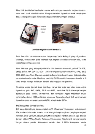 49
PIRINGAN
HEAD
MEKANIK
Hard disk terdiri atas tiga bagian utama, yaitu piringan magnetik, bagian mekanis,
serta head untuk membaca data. Piringan tersebut digunakan untuk menyimpan
data, sedangkan bagian mekanis bertugas memutar piringan tersebut.
Gambar Bagian dalam Harddisk
Jenis harddisk bermacam-macam, tergantung pada kategori yang digunakan.
Misalnya, berdasarkan jenis interface-nya, tingkat kecepatan transfer data, serta
kapasitas penyimpanan data
Jenis interface yang terdapat pada hard disk bermacam-macam, yaitu ATA (IDE,
EIDE), Serial ATA (SATA), SCSI (Small Computer System Interface), SAS, IEEE
1394, USB, dan Fibre Channel. Jenis interface menentukan tingkat data rate atau
kecepatan transfer data. Misalnya, hard disk SCSI memiliki kecepatan transfer ± 5
MHz, artinya mampu melakuan transfer data hingga 5 Mb per detik.
Di antara sekian banyak jenis interface, hanya tiga jenis hard disk yang sering
digunakan, yaitu IDE, SATA, SCSI dan USB. Hard disk SCSI biasanya banyak
digunakan pada server, workstation, dan komputer Apple Macintosh mulai
pertengahan tahun 1990-an hingga sekarang. Sedangkan hard disk yang banyak
digunakan pada komputer personal (PC) adalah jenis SATA.
IDE (Integrated Device Electric)
IDE atau dikenal juga dengan istilah ATA (Advanced Technology Attachment).
ATA adalah antar muka standar untuk menghubungkan piranti penyimpan seperti
harddisk, drive CDROM, atau DVDROM di komputer. Hardisk jenis ini juga dikenal
dengan istilah PATA (Paralel Advanced Technology Attachment) karena bekerja
dengan sistem paralel. Kecepatan transfer data 3 MB/s Kecepatan hardis
 