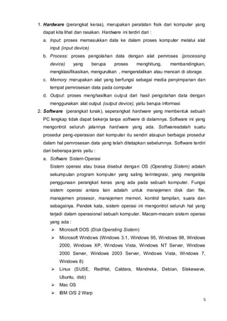 5
1. Hardware (perangkat keras), merupakan peralatan fisik dari komputer yang
dapat kita lihat dan rasakan. Hardware ini terdiri dari :
a. Input: proses memasukkan data ke dalam proses komputer melalui alat
input (input device)
b. Process: proses pengolahan data dengan alat pemroses (processing
device) yang berupa proses menghitung, membandingkan,
mengklasifikasikan, mengurutkan , mengendalikan atau mencari di storage.
c. Memory :merupakan alat yang berfungsi sebagai media penyimpanan dan
tempat pemrosesan data pada computer
d. Output: proses menghasilkan output dari hasil pengolahan data dengan
menggunakan alat output (output device), yaitu berupa informasi
2. Software (perangkat lunak), seperangkat hardware yang membentuk sebuah
PC lengkap tidak dapat bekerja tanpa software di dalamnya. Software ini yang
mengontrol seluruh jalannya hardware yang ada. Softwareadalah suatu
prosedur peng-operasian dari komputer itu sendiri ataupun berbagai prosedur
dalam hal pemrosesan data yang telah ditetapkan sebelumnya. Software terdiri
dari beberapa jenis yaitu :
a. Software Sistem Operasi
Sistem operasi atau biasa disebut dengan OS (Operating Sistem) adalah
sekumpulan program komputer yang saling terintegrasi, yang mengelola
penggunaan perangkat keras yang ada pada sebuah komputer. Fungsi
sistem operasi antara lain adalah untuk manajemen disk dan file,
manajemen prosesor, manajemen memori, kontrol tampilan, suara dan
sebagainya. Pendek kata, sistem operasi ini mengontrol seluruh hal yang
terjadi dalam operasional sebuah komputer. Macam-macam sistem operasi
yang ada :
 Microsoft DOS (Disk Operating Sistem)
 Microsoft Windows (Windows 3.1, Windows 95, Windows 98, Windows
2000, Windows XP, Windows Vista, Windows NT Server, Windows
2000 Server, Windows 2003 Server, Windows Vista, Windows 7,
Windows 8)
 Linux (SUSE, RedHat, Caldera, Mandreka, Debian, Slskewave,
Ubuntu, dsb)
 Mac OS
 IBM O/S 2 Warp
 