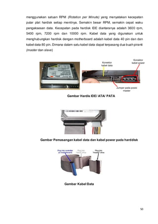 50
Jumper pada posisi
master
Konektor
kabel data
Konektor
kabel power
menggunakan satuan RPM (Rotation per Minute) yang menyatakan kecepatan
putar plat hardisk setiap menitnya. Semakin besar RPM, semakin cepat waku
pengaksesan data. Kecepatan pada hardisk IDE diantaranya adalah 3600 rpm,
5400 rpm, 7200 rpm dan 10000 rpm. Kabel data yang digunakan untuk
menghubungkan hardisk dengan motherboard adalah kabel data 40 pin dan dan
kabel data 80 pin. Dimana dalam satu kabel data dapat terpasang dua buah piranti
(master dan slave)
Gambar Hardis IDE/ ATA/ PATA
Gambar Pemasangan kabel data dan kabel power pada harddisk
Gambar Kabel Data
 