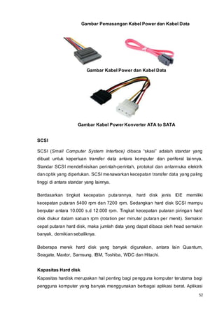 52
Gambar Pemasangan Kabel Power dan Kabel Data
Gambar Kabel Power dan Kabel Data
Gambar Kabel Power Konverter ATA to SATA
SCSI
SCSI (Small Computer System Interface) dibaca “skasi” adalah standar yang
dibuat untuk keperluan transfer data antara komputer dan periferal lainnya.
Standar SCSI mendefinisikan perintah-perintah, protokol dan antarmuka elektrik
dan optik yang diperlukan. SCSI menawarkan kecepatan transfer data yang paling
tinggi di antara standar yang lainnya.
Berdasarkan tingkat kecepatan putarannya, hard disk jenis IDE memiliki
kecepatan putaran 5400 rpm dan 7200 rpm. Sedangkan hard disk SCSI mampu
berputar antara 10.000 s.d 12.000 rpm. Tingkat kecepatan putaran piringan hard
disk diukur dalam satuan rpm (rotation per minute/ putaran per menit). Semakin
cepat putaran hard disk, maka jumlah data yang dapat dibaca oleh head semakin
banyak, demikian sebaliknya.
Beberapa merek hard disk yang banyak digunakan, antara lain Quantum,
Seagate, Maxtor, Samsung, IBM, Toshiba, WDC dan Hitachi.
Kapasitas Hard disk
Kapasitas hardisk merupakan hal penting bagi pengguna komputer terutama bagi
pengguna komputer yang banyak menggunakan berbagai aplikasi berat. Aplikasi
 