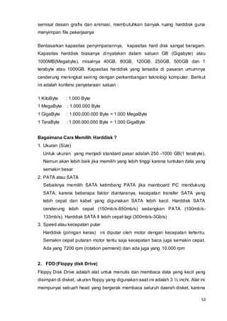 53
semisal desain grafis dan animasi, membutuhkan banyak ruang harddisk guna
menyimpan file pekerjaanya
Berdasarkan kapasitas penyimpanannya, kapasitas hard disk sangat beragam.
Kapasitas harddisk biasanya dinyatakan dalam satuan GB (Gigabyte) atau
1000MB(Megabyte), misalnya 40GB, 80GB, 120GB, 250GB, 500GB dan 1
terabyte atau 1000GB. Kapasitas harddisk yang tersedia di pasaran umumnya
cenderung meningkat seiring dengan perkembangan teknologi komputer. Berikut
ini adalah konfersi penyetaraan satuan :
1 KiloByte : 1.000 Byte
1 MegaByte : 1.000.000 Byte
1 GigaByte : 1.000.000.000 Byte = 1.000 MegaByte
1 TeraByte : 1.000.000.000 Byte = 1.000 GigaByte
Bagaimana Cara Memilih Harddisk ?
1. Ukuran (Size)
Untuk ukuran yang menjadi standard pasar adalah 250 -1000 GB(1 terabyte).
Namun akan lebih baik jika memilih yang lebih tinggi karena tuntutan data yang
semakin besar
2. PATA atau SATA
Sebaiknya memilih SATA ketimbang PATA jika mainboard PC mendukung
SATA, karena beberapa faktor diantaranya, kecepatan transfer SATA yang
lebih cepat dan kabel yang digunakan SATA lebih kecil. Harddisk SATA
cenderung lebih cepat (150mb/s-850mb/s) sedangkan PATA (100mb/s-
133mb/s). Harddisk SATA II lebih cepat lagi (300mb/s-3Gb/s)
3. Speed atau kecepatan putar
Harddisk (piringan keras) ini diputar oleh motor dengan kecepatan tertentu.
Semakin cepat putaran motor tentu saja kecepatan baca juga semakin cepat.
Ada yang 7200 rpm (rotation permenit) dan ada juga yang 10.000 rpm
2. FDD (Floppy disk Drive)
Floppy Disk Drive adalah alat untuk menulis dan membaca data yang kecil yang
disimpan di disket, ukuran floppy yang digunakan saat ini adalah 3 ½ inchi. Alat ini
mempunyai sebuah head yang bergerak membaca seluruh daerah disket, karena
 
