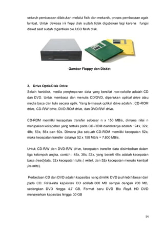 54
seluruh pembacaan dilakukan melalui fisik dan mekanik, proses pembacaan agak
lambat. Untuk dewasa ini flopy disk sudah tidak digubakan lagi karena fungsi
disket saat sudah digantikan ole USB flash disk.
Gambar Floppy dan Disket
3. Drive Optik/Disk Drive
Selain harddisk, media penyimpanan data yang bersifat non-volotile adalah CD
dan DVD. Untuk membaca dan menulis CD/DVD, diperlukan optical drive atau
media baca dan tulis secara optik. Yang termasuk optikal drive adalah : CD-ROM
drive, CD-R/W drive, DVD-ROM drive, dan DVD R/W drive.
CD-ROM memiliki kecepatan transfer sebesar n x 150 MB/s, dimana nilai n
merupakan kecepatan yang tertulis pada CD-ROM diantaranya adalah : 24x, 32x,
48x, 53x, 56x dan 60x. Dimana jika sebuah CD-ROM memiliki kecepatan 52x,
maka kecepatan transfer datanya 52 x 150 MB/s = 7.800 MB/s.
Untuk CD-R/W dan DVD-R/W drive, kecepatan transfer data disimbolkan dalam
tiga kelompok angka, contoh : 48x, 38x, 52x, yang berarti 48x adalah kecepatan
baca (read)data, 32x kecepatan tulis ( write), dan 52x kecepatan menulis kembali
(re-write).
Perbedaan CD dan DVD adalah kapasitas yang dimiliki DVD jauh lebih besar dari
pada CD. Rata-rata kapasitas CD adalah 600 MB sampai dengan 700 MB,
sedangkan DVD hingga 4.7 GB. Format baru DVD Blu Ray& HD DVD
menawarkan kapasitas hingga 30 GB
 