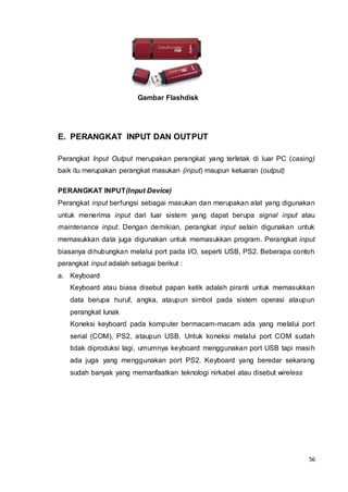 56
Gambar Flashdisk
E. PERANGKAT INPUT DAN OUTPUT
Perangkat Input Output merupakan perangkat yang terletak di luar PC (casing)
baik itu merupakan perangkat masukan (input) maupun keluaran (output)
PERANGKAT INPUT(Input Device)
Perangkat input berfungsi sebagai masukan dan merupakan alat yang digunakan
untuk menerima input dari luar sistem yang dapat berupa signal input atau
maintenance input. Dengan demikian, perangkat input selain digunakan untuk
memasukkan data juga digunakan untuk memasukkan program. Perangkat input
biasanya dihubungkan melalui port pada I/O, seperti USB, PS2. Beberapa contoh
perangkat input adalah sebagai berikut :
a. Keyboard
Keyboard atau biasa disebut papan ketik adalah piranti untuk memasukkan
data berupa huruf, angka, ataupun simbol pada sistem operasi ataupun
perangkat lunak
Koneksi keyboard pada komputer bermacam-macam ada yang melalui port
serial (COM), PS2, ataupun USB. Untuk koneksi melalui port COM sudah
tidak diproduksi lagi, umumnya keyboard menggunakan port USB tapi masih
ada juga yang menggunakan port PS2. Keyboard yang beredar sekarang
sudah banyak yang memanfaatkan teknologi nirkabel atau disebut wireless
 