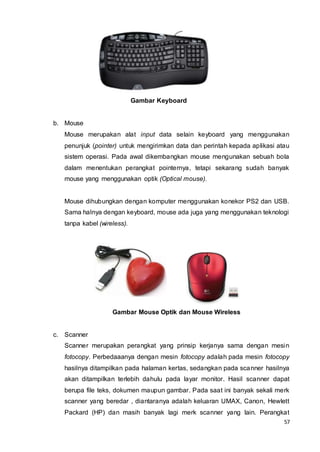 57
Gambar Keyboard
b. Mouse
Mouse merupakan alat input data selain keyboard yang menggunakan
penunjuk (pointer) untuk mengirimkan data dan perintah kepada aplikasi atau
sistem operasi. Pada awal dikembangkan mouse mengunakan sebuah bola
dalam menentukan perangkat pointernya, tetapi sekarang sudah banyak
mouse yang menggunakan optik (Optical mouse).
Mouse dihubungkan dengan komputer menggunakan konekor PS2 dan USB.
Sama halnya dengan keyboard, mouse ada juga yang menggunakan teknologi
tanpa kabel (wireless).
Gambar Mouse Optik dan Mouse Wireless
c. Scanner
Scanner merupakan perangkat yang prinsip kerjanya sama dengan mesin
fotocopy. Perbedaaanya dengan mesin fotocopy adalah pada mesin fotocopy
hasilnya ditampilkan pada halaman kertas, sedangkan pada scanner hasilnya
akan ditampilkan terlebih dahulu pada layar monitor. Hasil scanner dapat
berupa file teks, dokumen maupun gambar. Pada saat ini banyak sekali merk
scanner yang beredar , diantaranya adalah keluaran UMAX, Canon, Hewlett
Packard (HP) dan masih banyak lagi merk scanner yang lain. Perangkat
 