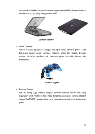 58
scanner dihubungkan dengan komputer menggunakan kabel dengan konektor
serial dan ada juga yang menggunakan USB
Gambar Scanner
d. Game Controler
Alat ini banyak digunakan sebagai alat input untuk bermain game . Ada
bermacam-macam game controler, misalnya joistic dan joypad. Dengan
adanya tambahan peralatan ini bermain game bisa lebih leluasa dan
memuaskan
Gambar Joystic
e. Barcode Reader
Alat ini sering juga disebut dengan barcode scanner adalah alat yang
digunakan untuk membaca kode-kode berbentuk garis-garis vertikal (disebut
dengan BARCODE) yang terdapat pada kebanyakan produk-produk consumer
good.
 