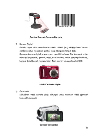 59
Gambar Barcode Scanner Barcode
f. Kamera Digital
Kamera digital pada dasarnya merupakan kamera yang menggunakan sensor
elektronik untuk mengubah gambar yang ditangkap menjadi data.
Biasanya kamera digital yang modern memiliki berbagai fitur termasuk untuk
menangkap (capture) gambar, video, bahkan audio. Untuk penyimpanan data,
kamera digital banyak menggunakan flash memory dengan koneksi USB
Gambar Kamera Digital
g. Camcorder
Merupakan video camera yang berfungsi untuk merekam video (gambar
bergerak) dan audio
Gambar Camcorder
 