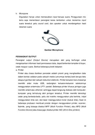 60
h. Micropone
Digunakan hanya untuk memasukkan input berupa suara. Penggunaan mic
tentu saja memerlukan perangkat keras tambahan untuk menerima input
suara tersebut yaitu sound card, dan speaker untuk mendengarkan hasil
rekaman suara
Gambar Microphone
PERANGKAT OUTPUT
Perangkat output (Output Device) merupakan alat yang berfungsi untuk
mengeluarkan informasi hasil pemrosesan data, dapat berbentuk tampilan di layar,
cetak maupun suara. Berikut beberapa piranti keluaran
a. Printer
Printer atau biasa diartikan pencetak adalah piranti yang menghasilkan data
dalam bentuk cetakan pada sebuah media (umumnya kertas) baik berupa teks
ataupun gambar dari sebuah dokumen eletronik. Printer keluaran baru biasanya
memiliki antar muka USB, sedangkan keluaran-keluaran sebelumnya
menggunakan antarmuka LPT1 paralel. Beberapa printer khusus jaringan juga
memiliki antarmuka ethernet, sehingga dapat langsung diakses oleh komputer-
komputer yang terhubung oleh jaringan tersebut. Printer memiliki teknologi
cetak yang berbeda-beda, yaitu dot matriks menggunakan pita bertinta, inkjet
menggunakan tinta cair, dan laser maenggunakan toner (bubuk tinta). Saat ini
beberapa produsen membuat produk dengan menggunakan printer, scanner,
faximile, yang biasaya disebut MFP (Multi Function Printer), atau MFD (Multi
Function Device) atau biasa juga disebut printer AIO (All-In-One printers)
 