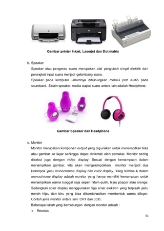 61
Gambar printer Inkjet, Laserjet dan Dot matrix
b. Speaker
Speaker atau pengeras suara merupakan alat pengubah sinyal elektrik dari
perangkat input suara menjadi gelombang suara.
Speaker pada komputer umumnya dihubungkan melalui port audio pada
soundcard. Selain speaker, media output suara antara lain adalah Headphone.
Gambar Speaker dan Headphone
c. Monitor
Monitor merupakan komponen output yang digunakan untuk menampilkan teks
atau gambar ke layar sehingga dapat dinikmati oleh pemakai. Monitor sering
disebut juga dengan video display. Sesuai dengan kemampuan dalam
menampilkan gambar, kita akan mengelompokkan monitor menjadi dua
kelompok yaitu monochrome display dan color display. Yang termasuk dalam
monochrome display adalah monitor yang hanya memiliki kemampuan untuk
menampilkan warna tunggal saja seperi hitam-putih, hijau pospor atau orange.
Sedangkan color display menggunakan tiga sinar elektron yang terpisah yaitu
merah hijau dan biru yang bisa dikombinasikan membentuk warna dilayar.
Contoh jenis monitor antara lain: CRT dan LCD.
Beberapa istilah yang berhubungan dengan monitor adalah :
 Resolusi
 