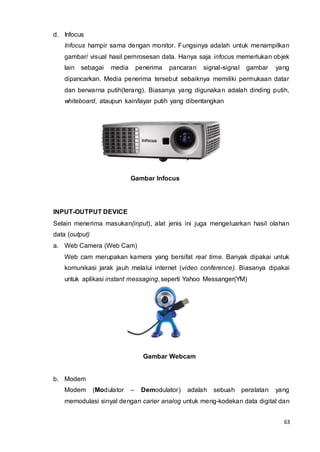 63
d. Infocus
Infocus hampir sama dengan monitor. Fungsinya adalah untuk menampilkan
gambar/ visual hasil pemrosesan data. Hanya saja infocus memerlukan objek
lain sebagai media penerima pancaran signal-signal gambar yang
dipancarkan. Media penerima tersebut sebaiknya memiliki permukaan datar
dan berwarna putih(terang). Biasanya yang digunakan adalah dinding putih,
whiteboard, ataupun kain/layar putih yang dibentangkan
Gambar Infocus
INPUT-OUTPUT DEVICE
Selain menerima masukan(input), alat jenis ini juga mengeluarkan hasil olahan
data (output)
a. Web Camera (Web Cam)
Web cam merupakan kamera yang bersifat real time. Banyak dipakai untuk
komunikasi jarak jauh melalui internet (video conference). Biasanya dipakai
untuk aplikasi instant messaging, seperti Yahoo Messanger(YM)
Gambar Webcam
b. Modem
Modem (Modulator – Demodulator) adalah sebuah peralatan yang
memodulasi sinyal dengan carier analog untuk meng-kodekan data digital dan
 