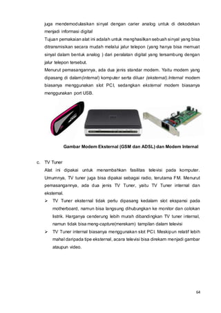 64
juga mendemodulasikan sinyal dengan carier analog untuk di dekodekan
menjadi informasi digital
Tujuan pemakaian alat ini adalah untuk menghasilkan sebuah sinyal yang bisa
ditransmisikan secara mudah melalui jalur telepon (yang hanya bisa memuat
sinyal dalam bentuk analog ) dari peralatan digital yang tersambung dengan
jalur telepon tersebut.
Menurut pemasangannya, ada dua jenis standar modem. Yaitu modem yang
dipasang di dalam(internal) komputer serta diluar (eksternal).Internal modem
biasanya menggunakan slot PCI, sedangkan eksternal modem biasanya
menggunakan port USB.
Gambar Modem Eksternal (GSM dan ADSL) dan Modem Internal
c. TV Tuner
Alat ini dipakai untuk menambahkan fasilitas televisi pada komputer.
Umumnya, TV tuner juga bisa dipakai sebagai radio, terutama FM. Menurut
pemasangannya, ada dua jenis TV Tuner, yaitu TV Tuner internal dan
eksternal.
 TV Tuner eksternal tidak perlu dipasang kedalam slot ekspansi pada
motherboard, namun bisa langsung dihubungkan ke monitor dan colokan
listrik. Harganya cenderung lebih murah dibandingkan TV tuner internal,
namun tidak bisa meng-capture(merekam) tampilan dalam televisi
 TV Tuner internal biasanya menggunakan slot PCI. Meskipun relatif lebih
mahal daripada tipe eksternal, acara televisi bisa direkam menjadi gambar
ataupun video.
 