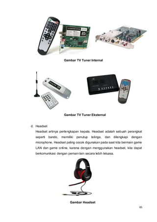 65
Gambar TV Tuner Internal
Gambar TV Tuner Eksternal
d. Headset
Headset artinya perlengkapan kepala. Headset adalah sebuah perangkat
seperti bando, memiliki penutup telinga, dan dilengkapi dengan
microphone. Headset paling cocok digunakan pada saat kita bermain game
LAN dan game online, karena dengan menggunakan headset, kita dapat
berkomunikasi dengan pemain lain secara lebih leluasa.
Gambar Headset
 