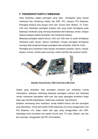 66
F. PERANGKAT KARTU TAMBAHAN
Kartu tambahan adalah perangkat yang tidak terintegrasi pada chipset
mainboard dan terhubung melalui slot AGP, PCI, ataupun PCI Ekspress.
Perangkat tersebut bisa berupa VGA card, Sound Card, Modem, TV Tuner,
LAN card. Beberapa perangkat tersebut ada yang sudah terintegrasi pada
beberapa mainboard yang memang disediakan oleh beberapa vendor, dengan
maksud sebagai vasilitas tambahan dari mainboard tersebut
Beberapa perangkat seperti Sound, LAN, dan VGA saat ini sudah terintegrasi
(Onboard) pada hampir seluruh mainboard. Kinerja perangkat terintegrasi
memang tidak seoptimal dengan perangkat kartu tambahan (Add-On Card).
Perangkat kartu tambahan tidak banyak membebani prosesor utama, chipset,
ataupun memori, karena pada umumnya sudah memiliki chip prosesor sendiri.
Gambar Sound Card, VGA Card dan LAN Card.
Output yang dihasilkan oleh perangkat onboard pun terkadang kurang
memuaskan, walaupun terkadang beberapa perangkat onboard dari beberapa
vendor mainboard berkualitas lebih baik dari pada perangkat tambahan tetapi
tetap saja memiliki keterbatasan. Salah satu contohnya Vga Onboard.
Sebelum memasang kartu tambahan, kenali terlebih dahulu slot dan perangkat
yang dibutuhkan. Untuk kartu grafis (VGA) sekarang umumnya menggunakan slot
PCI Ekspress x16, tetapi masih ada juga yang menggunakan slot AGP.
Sedangkan kartu tambahan lain seperti Sound card, TV tuner, Modem, dan lain
lain umumnya menggunaka slot PCI 32 bit standar
 