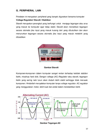 67
G. PERIPHERAL LAIN
Peralatan ini merupakan peripheral yang banyak digunakan bersama komputer
Voltage Regulator/ Stavolt / Stabilizer
Stavolt merupakan perangkat yang berfungsi untuk menjaga tegangan atau arus
yang masuk ke komputer agar tetap stabil. Stavolt akan menaikkan tegangan
secara otomatis jika input yang masuk kurang dari yang dibutuhkan dan akan
menurunkan tegangan secara otomatis jika input yang masuk melebihi yang
dibutuhkan
Gambar Stavolt
Komponen-komponen dalam komputer sangat rentan terhadap ketidak stabilan
listrik, misalnya hard disk. Dengan voltage (AC) Regulator atau stavolt, tegangan
listrik yang sering naik turun akan diubah lebih stabil sehingga tidak merusak
komponen. Hindarilah menyalakan komputer tanpa voltage regulator. AC regulator
yang menggunakan motor, lebih kuat dan andal dalam menstabilkan listrik
Gambar Tegangan AC
 