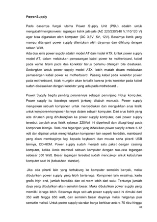 68
Power Supply
Pada dasarnya fungsi utama Power Supply Unit (PSU) adalah untuk
mengubah/mengkonversi tegangan listrik jala-jala (AC 220/230/240 V,110/120 V)
agar bisa digunakan oleh komputer (DC 3,3V, 5V, 12V). Besarnya listrik yang
mampu ditangani power supply ditentukan oleh dayanya dan dihitung dengan
satuan Watt.
Ada dua jenis power supply adalah model AT dan model ATX. Untuk power supply
model AT, dalam melakukan pemasangan kabel power ke motherboard, kabel
pada warna hitam pada dua konektor harus bertemu ditengah bila disatukan.
Sedangkan untuk power supply model ATX, lebih mudah dalam melakukan
pemasangan kabel power ke motherboard. Pasang kabel pada konektor power
pada motherboard, tidak mungkin akan terbalik karena jenis konektor pada kabel
sudah disesuaikan dengan konektor yang ada pada motheboard .
Power Supply begitu penting peranannya sebagai penunjang hidup komputer.
Power supply itu ibaratnya seperti jantung ditubuh manusia. Power supply
merupakan sebuah komponen untuk menyediakan dan mengalirkan arus listrik
untuk komponen-komponen lainnya dalam sebuah komputer. Dari arus listrik yang
ada dirumah yang dihubungkan ke power supply komputer, dari power supply
tersebut barulah arus listrik sebesar 220Volt ini diperkecil dan dibagi-bagi pada
komponen lainnya. Rata-rata tegangan yang dihasilkan power supply antara 5-12
volt dan dipakai untuk menghidupkan komponen lain seperti harddisk, mainboard
yang akan membaginya lagi kepada keyboard dan mouse serta piranti USB
lainnya, CD-ROM. Power supply sudah menjadi satu paket dengan cassing
komputer, ketika Anda membeli sebuah komputer dengan rata-rata tegangan
sebesar 350 Watt. Besar tegangan tersebut sudah mencukupi untuk kebutuhan
komputer saat ini (kebutuhan standar).
Jika ada piranti lain yang terhubung ke komputer semakin banyak, maka
dibutuhkan power supply yang lebih bertenaga. Komponen lain misalnya, kartu
grafis high end, jumlah harddisk dan cd-room lebih dari satu. Tentunya jumlah
daya yang dibutuhkan akan semakin besar. Maka dibutuhkan power supply yang
memiliki tenaga lebih. Besarnya daya sebuah power supply saat ini dimulai dari
350 watt hingga 650 watt, dan semakin besar dayanya maka harganya pun
semakin mahal. Untuk power supply standar harga berkisar antara 70 ribu hingga
 