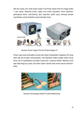 69
200 ribu rupiah, dan untuk power supply True Power antara 450 ribu hingga diatas
1 juta rupiah. Biasanya power supply true power digunakan untuk keperluan
game-game berat, overclocking, atau keperluan grafis yang memang banyak
memerlukan piranti tambahan pada komputer Anda.
Gambar Power Supply ATX dan Power Supply AT
Power suply yang berkualitas kurang baik dapat menghasilkan tegangan DC yang
tidak rata dan banyak riaknya(ripple). Jika digunakan dalam jangka waktu cukup
lama, hal ini meyebabkan kerusakan komponen, misalnya hardisk. Meskipun bisa
saja tidak langsung rusak, bad sektor dalam hardisk akan timbul secara perlahan-
lahan
Gambar Pemasangan Kabel AT pada Motherboard
 