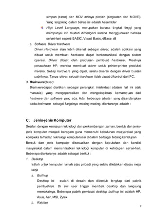 7
simpan (store) dan MOV artinya pindah (singkatan dari MOVE).
Yang tergolong dalam bahas ini adalah Assembler
High Level Language, merupakan bahasa tingkat tinggi yang
mempunyai ciri mudah dimengerti karena menggunakan bahasa
sehari-hari seperti BASIC, Visual Basic, dBase, dll
c. Software Driver Hardware
Driver Hardware atau lebih dikenal sebagai driver, adalah aplikasi yang
dibuat untuk membuat hardware dapat berkomunikasi dengan sistem
operasi. Driver dibuat oleh produsen pembuat hardware. Misalnya
perusahaan HP, mereka membuat driver untuk printer-printer produksi
mereka. Setiap hardware yang dijual, selalu disertai dengan driver buatan
pabriknya. Tanpa driver, sebuah hardware tidak dapat dikontrol dari PC.
3. Brainware(User)
Brainwaredapat diartikan sebagai perangkat intelektual (dalam hal ini otak
manusia) yang mengoperasikan dan mengeksplorasi kemampuan dari
hardware dan software yang ada. Ada beberapa jabatan yang disandangkan
pada brainware sebagai fungsinya masing-masing, diantaranya adalah :
C. Jenis-jenis Komputer
Sejalan dengan kemajuan teknologi dan perkembangan zaman, bentuk dan jenis-
jenis komputer menjadi beragam guna memenuhi kebutuhan masyarakat yang
kompleks terhadap teknologi komputerisasi didalam berbagai bidang kehidupan
Bentuk dan jenis komputer disesuaikan dengan kebutuhan dan kondisi
masyarakat dalam memanfaatkan teknologi komputer di kehidupan sehar-hari.
Beberapa diantaranya adalah sebagai berikut :
1. Desktop
Istilah untuk komputer rumah atau pribadi yang selalu diletakkan diatas meja
kerja
a. Built-up
Desktop ini sudah di desain dan dibentuk lengkap dari pabrik
pembuatnya. Di sini user tinggal membeli desktop dan langsung
memakainya. Beberapa pabrik pembuat desktop built-up ini adalah HP,
Asus, Aer, MSI, Zyrex
b. Rakitan
 