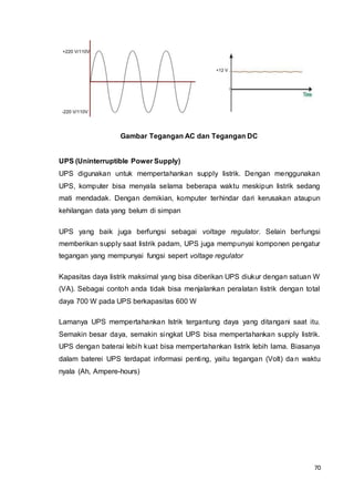 70
+220 V/110V
-220 V/110V
+12 V
Gambar Tegangan AC dan Tegangan DC
UPS (Uninterruptible Power Supply)
UPS digunakan untuk mempertahankan supply listrik. Dengan menggunakan
UPS, komputer bisa menyala selama beberapa waktu meskipun listrik sedang
mati mendadak. Dengan demikian, komputer terhindar dari kerusakan ataupun
kehilangan data yang belum di simpan
UPS yang baik juga berfungsi sebagai voltage regulator. Selain berfungsi
memberikan supply saat listrik padam, UPS juga mempunyai komponen pengatur
tegangan yang mempunyai fungsi sepert voltage regulator
Kapasitas daya listrik maksimal yang bisa diberikan UPS diukur dengan satuan W
(VA). Sebagai contoh anda tidak bisa menjalankan peralatan listrik dengan total
daya 700 W pada UPS berkapasitas 600 W
Lamanya UPS mempertahankan lstrik tergantung daya yang ditangani saat itu.
Semakin besar daya, semakin singkat UPS bisa mempertahankan supply listrik.
UPS dengan baterai lebih kuat bisa mempertahankan listrik lebih lama. Biasanya
dalam baterei UPS terdapat informasi penting, yaitu tegangan (Volt) dan waktu
nyala (Ah, Ampere-hours)
 