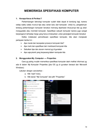 72
MEMERIKSA SPESIFIKASI KOMPUTER
1. Kenapa Harus di Periksa ?
Perkembangan teknologi komputer sudah tidak dapat di bendung lagi, karena
setiap waktu selalu muncul tipe atau varian baru dari komputer. Untuk itu, pengetahuan
tentang perkembangan komputer tersebut memang diperlukan khususnya kita yg akan
mengupdate atau membeli komputer. Spesifikasi sebuah komputer karena juga sangat
berpengaruh terhadap harga yang harus di keluarkan untuk perangkat komputer tersebut
Ketika melakukan pemeriksaan spesifikasi komputer, kita akan menjawab
pertayaan berikut ini :
 Apa merek dan kecepatan prosecor komputer kita?
 Apa merk dan spesifikasi dari mainboard komputer kita
 Sebutkan tipe dan ukuran memori yg di gunakan
 Apa saja piranti yang terpasang dalam komputer kita
2. Menggunakan My Computer Properties
Cara yg paling mudah memeriksa spesifikasi komputer ialah melihat informasi yg
ada di dalam My Komputer Properties (jika OS yg di gunakan berasal dari Microsoft
Windows)
Lakukan dengan cara berikut :
a. Klik “start” menu
b. Klik kanan “My Computer” dan pilih “Properties”
 
