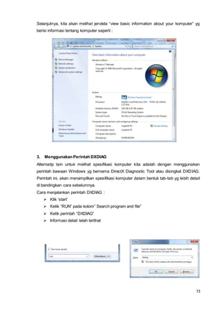73
Selanjutnya, kita akan melihat jendela “view basic information about your komputer” yg
berisi informasi tentang komputer seperti :
3. Menggunakan Perintah DXDIAG
Alternatip lain untuk melihat spesifikasi komputer kita adalah dengan menggunakan
perintah bawaan Windows yg bernama DirectX Diagnostic Tool atau disingkat DXDIAG.
Perintah ini, akan menampilkan spesifikasi komputer dalam bentuk tab-tab yg lebih detail
di bandingkan cara sebelumnya.
Cara menjalankan perintah DXDIAG :
 Klik ‘start’
 Ketik “RUN” pada kolom” Search program and file”
 Ketik perintah “DXDIAG”
 Informasi detail telah terlihat
 