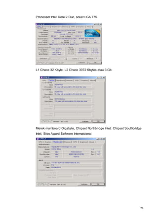 75
Processor Intel Core 2 Duo, soket LGA 775
L1 Chace 32 Kbyte, L2 Chace 3072 Kbytes atau 3 Gb
Merek mainboard Gigabyte, Chipset Northbridge Intel, Chipset Southbridge
Intel, Bios Award Software Internasional
 