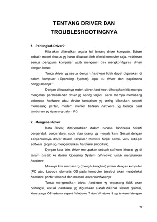 77
TENTANG DRIVER DAN
TROUBLESHOOTINGNYA
1. Pentingkah Driver?
Kita akan dikenalkan segala hal tentang driver komputer. Bukan
sebuah materi khusus yg harus dikuasai oleh teknisi komputer saja, melainkan
semua pengguna komputer wajib mengenal dan mengkonfigurasi driver
dengan benar.
Tanpa driver yg sesuai dengan hardware tidak dapat digunakan di
dalam komputer (Operating System). Apa itu driver dan bagaimana
penggunaanya?
Dengan dikuasainya materi driver hardware, diharapkan kita mampu
mengatasi permasalahan driver yg sering terjadi serta mampu memasang
beberapa hardware atau device tambahan yg sering dilakukan, seperti
memasang printer, modem internet bahkan hardware yg berupa card
tambahan yg dipasang dalam PC
2. Mengenal Driver
Kata Dirver, diterjemahkan dalam bahasa Indonesia berarti
pengendali, pengendara, sopir atau orang yg menjalankan. Sesuai dengan
pengertiannya, driver dalam komputer memiliki fungsi sama, yaitu sebagai
software (sopir) yg mengendalikan hardware (mobilnya).
Dengan kata lain, driver merupakan sebuah software khusus yg di
tanam (instal) ke dalam Operating System (Windows) untuk menjalankan
hardware
Misalnya kita memasang (menghubungkan) printer dengan komputer
(PC atau Laptop), otomatis OS pada komputer tersebut akan mendeteksi
hardware printer tersebut dan mencari driver hardwarenya
Tanpa mengenalkan driver, hardware yg terpasang tidak akan
berfungsi, kecuali hardware yg digunakan sudah dikenali sistem operasi,
khususnya OS terbaru seperti Windows 7 dan Windows 8 yg terkenal dengan
 