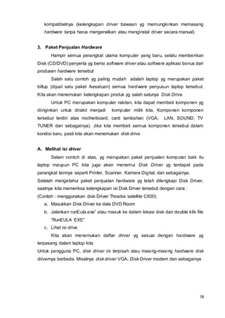 78
kompatibelnya (kelengkapan driver bawaan yg memungkinkan memasang
hardware tanpa harus mengenalkan atau menginstal driver secara manual)
3. Paket Penjualan Hardware
Hampir semua perangkat utama komputer yang baru, selalu memberikan
Disk (CD/DVD) penyerta yg berisi software driver atau software aplikasi bonus dari
produsen hardware tersebut
Salah satu contoh yg paling mudah adalah laptop yg merupakan paket
biltup (dijual satu paket /kesatuan) semua hardware penyusun laptop tersebut.
Kita akan menemukan kelengkapan produk yg salah satunya Disk Drive.
Untuk PC merupakan komputer rakitan, kita dapat membeli komponen yg
diinginkan untuk dirakit menjadi komputer milik kita. Komponen komponen
tersebut terdiri atas motherboard, card tambahan (VGA, LAN, SOUND, TV
TUNER dan sebagainya). Jika kita membeli semua komponen tersebut dalam
kondisi baru, pasti kita akan menemukan disk drive.
A. Melihat isi driver
Selain contoh di atas, yg merupakan paket penjualan komputer baik itu
laptop maupun PC kita juga akan menemui Disk Driver yg terdapat pada
perangkat lainnya seperti Printer, Scanner, Kamera Digital, dan sebagainya.
Setelah mengetahui paket penjualan hardware yg telah dilengkapi Disk Driver,
saatnya kita memeriksa kelengkapan isi Disk Driver tersebut dengan cara :
(Contoh : menggunakan disk Driver Thosiba satellite C600)
a. Masukkan Disk Driver ke dala DVD Room
b. Jalankan runEula.exe” atau masuk ke dalam lokasi disk dan double klik file
“RunEULA EXE”
c. Lihat isi drive
Kita akan menemukan daftar driver yg sesuai dengan hardware yg
terpasang dalam laptop kita
Untuk pengguna PC, disk driver ini terpisah atau masing-masing hardware disk
drivernya berbeda. Misalnya disk driver VGA, Disk Driver modem dan sebagainya
 