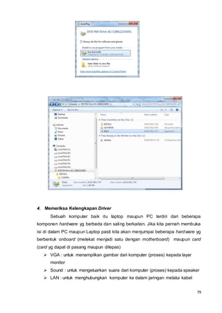 79
4. Memeriksa Kelengkapan Driver
Sebuah komputer baik itu laptop maupun PC terdiri dari beberapa
komponen hardware yg berbeda dan saling berkaitan. Jika kita pernah membuka
isi di dalam PC maupun Laptop pasti kita akan menjumpai beberapa hardware yg
berbentuk onboard (melekat menjadi satu dengan motherboard) maupun card
(card yg dapat di pasang maupun dilepas)
 VGA : untuk menampilkan gambar dari komputer (proses) kepada layar
monitor
 Sound : untuk mengeluarkan suara dari komputer (proses) kepada speaker
 LAN : untuk menghubungkan komputer ke dalam jaringan melalui kabel
 